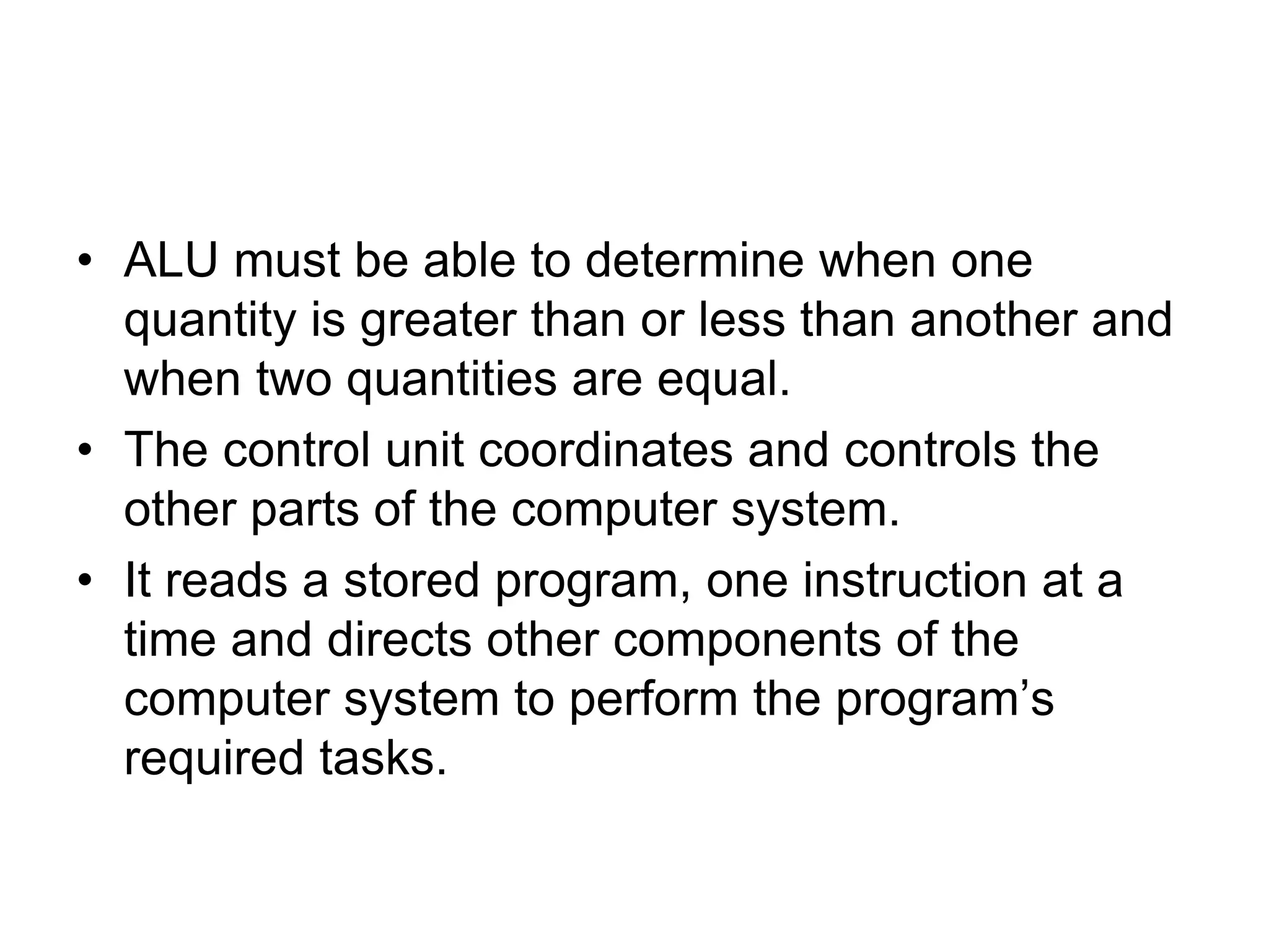 • ALU must be able to determine when one
quantity is greater than or less than another and
when two quantities are equal.
• The control unit coordinates and controls the
other parts of the computer system.
• It reads a stored program, one instruction at a
time and directs other components of the
computer system to perform the program’s
required tasks.
 