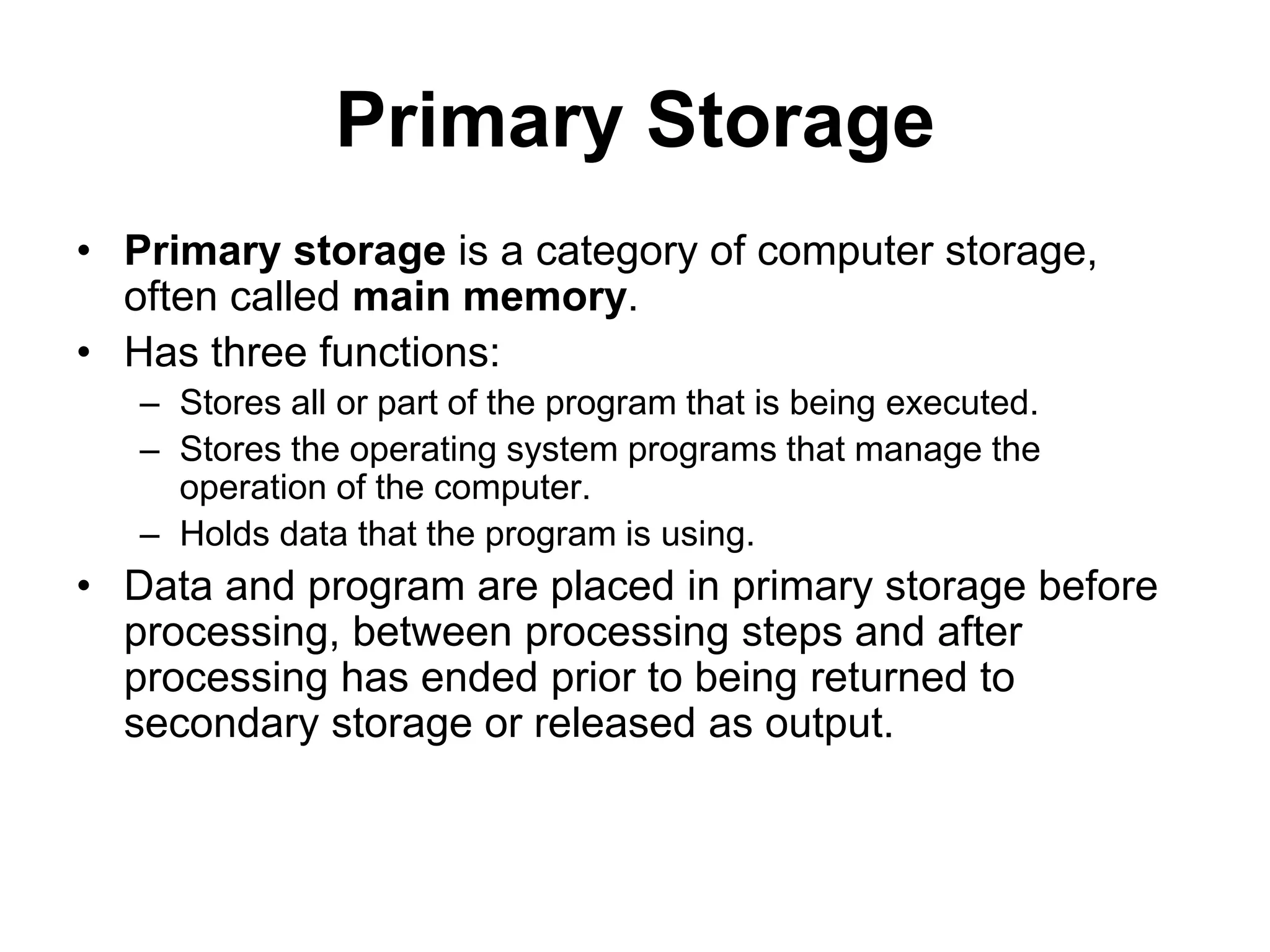 Primary Storage
• Primary storage is a category of computer storage,
often called main memory.
• Has three functions:
– Stores all or part of the program that is being executed.
– Stores the operating system programs that manage the
operation of the computer.
– Holds data that the program is using.
• Data and program are placed in primary storage before
processing, between processing steps and after
processing has ended prior to being returned to
secondary storage or released as output.
 