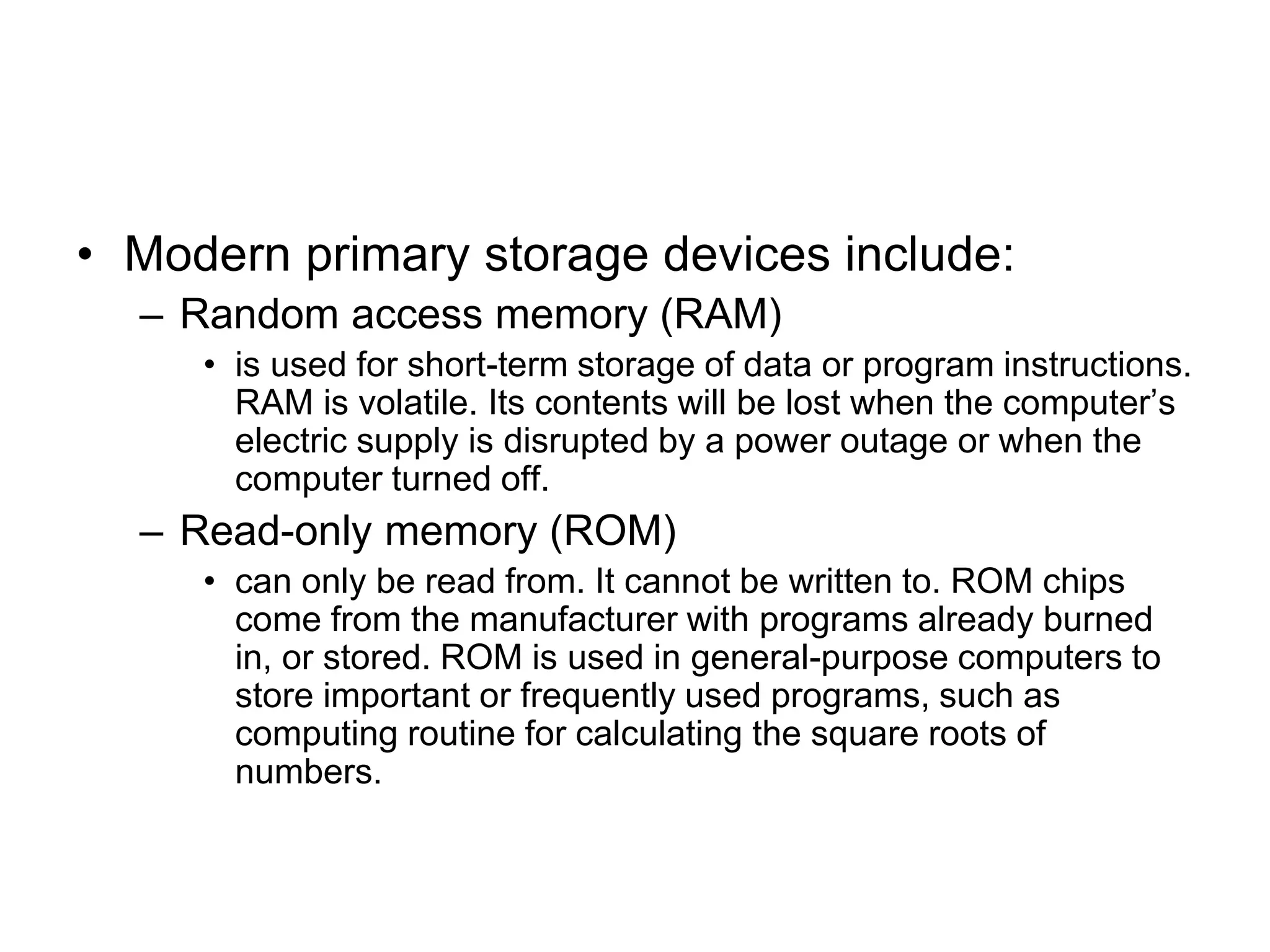 • Modern primary storage devices include:
– Random access memory (RAM)
• is used for short-term storage of data or program instructions.
RAM is volatile. Its contents will be lost when the computer’s
electric supply is disrupted by a power outage or when the
computer turned off.
– Read-only memory (ROM)
• can only be read from. It cannot be written to. ROM chips
come from the manufacturer with programs already burned
in, or stored. ROM is used in general-purpose computers to
store important or frequently used programs, such as
computing routine for calculating the square roots of
numbers.
 