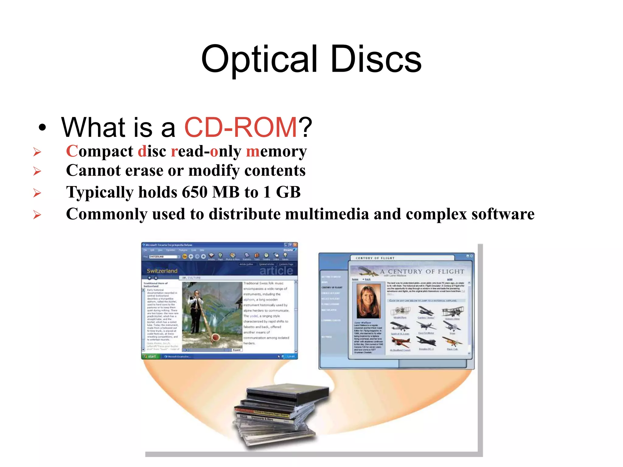 Optical Discs
• What is a CD-ROM?
 Compact disc read-only memory
 Cannot erase or modify contents
 Typically holds 650 MB to 1 GB
 Commonly used to distribute multimedia and complex software
 