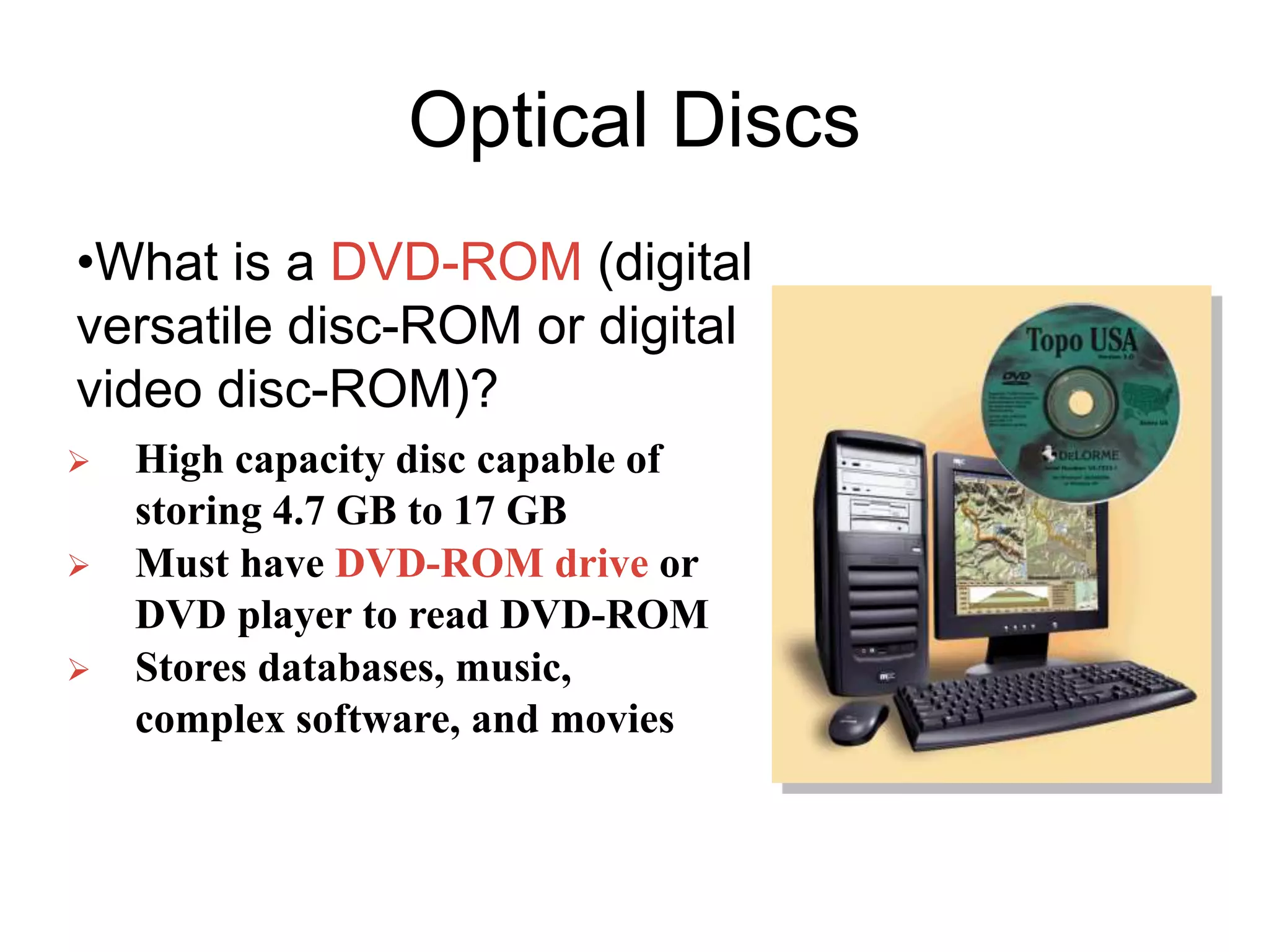 Optical Discs
•What is a DVD-ROM (digital
versatile disc-ROM or digital
video disc-ROM)?
 High capacity disc capable of
storing 4.7 GB to 17 GB
 Must have DVD-ROM drive or
DVD player to read DVD-ROM
 Stores databases, music,
complex software, and movies
 