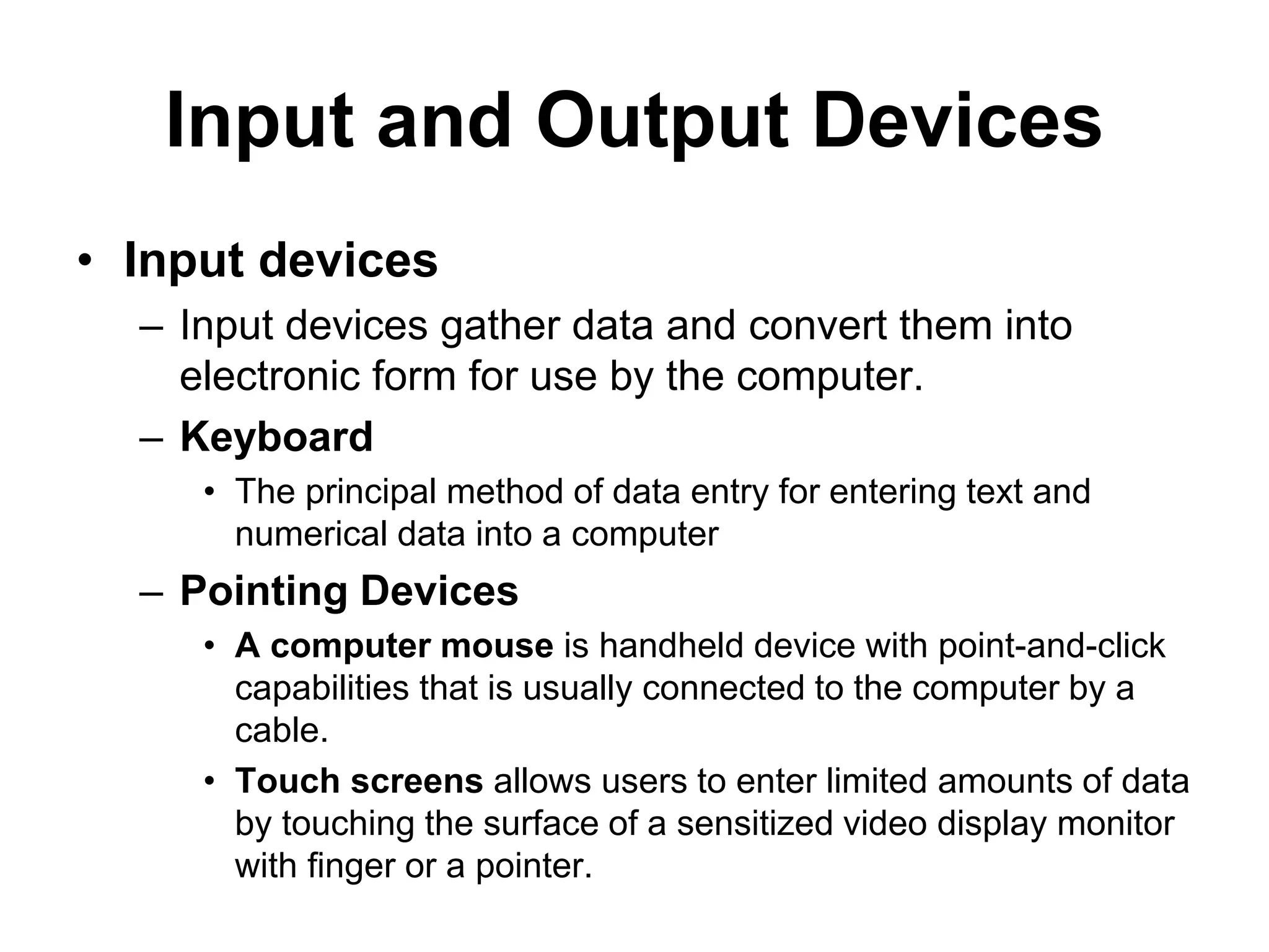 Input and Output Devices
• Input devices
– Input devices gather data and convert them into
electronic form for use by the computer.
– Keyboard
• The principal method of data entry for entering text and
numerical data into a computer
– Pointing Devices
• A computer mouse is handheld device with point-and-click
capabilities that is usually connected to the computer by a
cable.
• Touch screens allows users to enter limited amounts of data
by touching the surface of a sensitized video display monitor
with finger or a pointer.
 