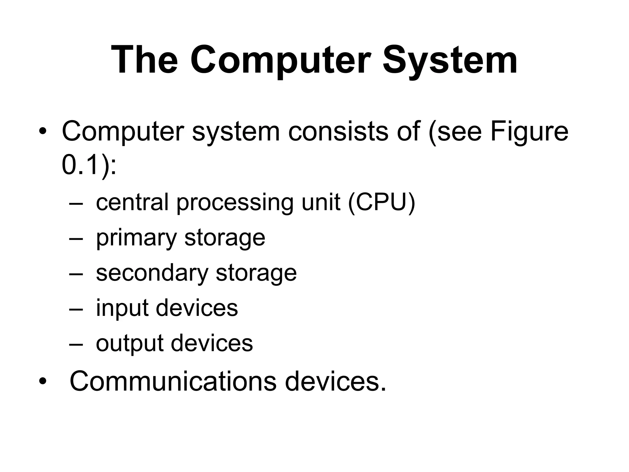 The Computer System
• Computer system consists of (see Figure
0.1):
– central processing unit (CPU)
– primary storage
– secondary storage
– input devices
– output devices
• Communications devices.
 