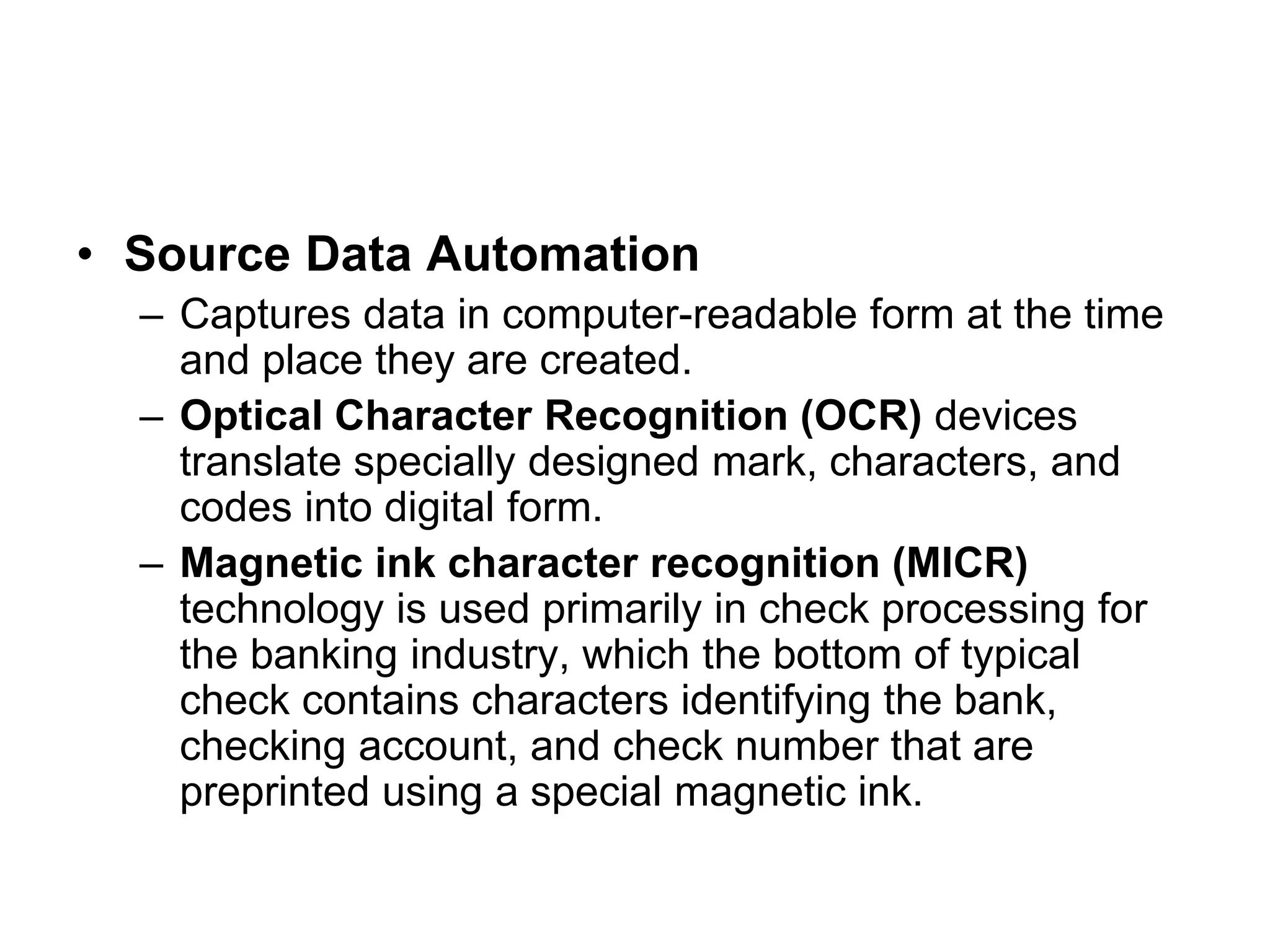 • Source Data Automation
– Captures data in computer-readable form at the time
and place they are created.
– Optical Character Recognition (OCR) devices
translate specially designed mark, characters, and
codes into digital form.
– Magnetic ink character recognition (MICR)
technology is used primarily in check processing for
the banking industry, which the bottom of typical
check contains characters identifying the bank,
checking account, and check number that are
preprinted using a special magnetic ink.
 