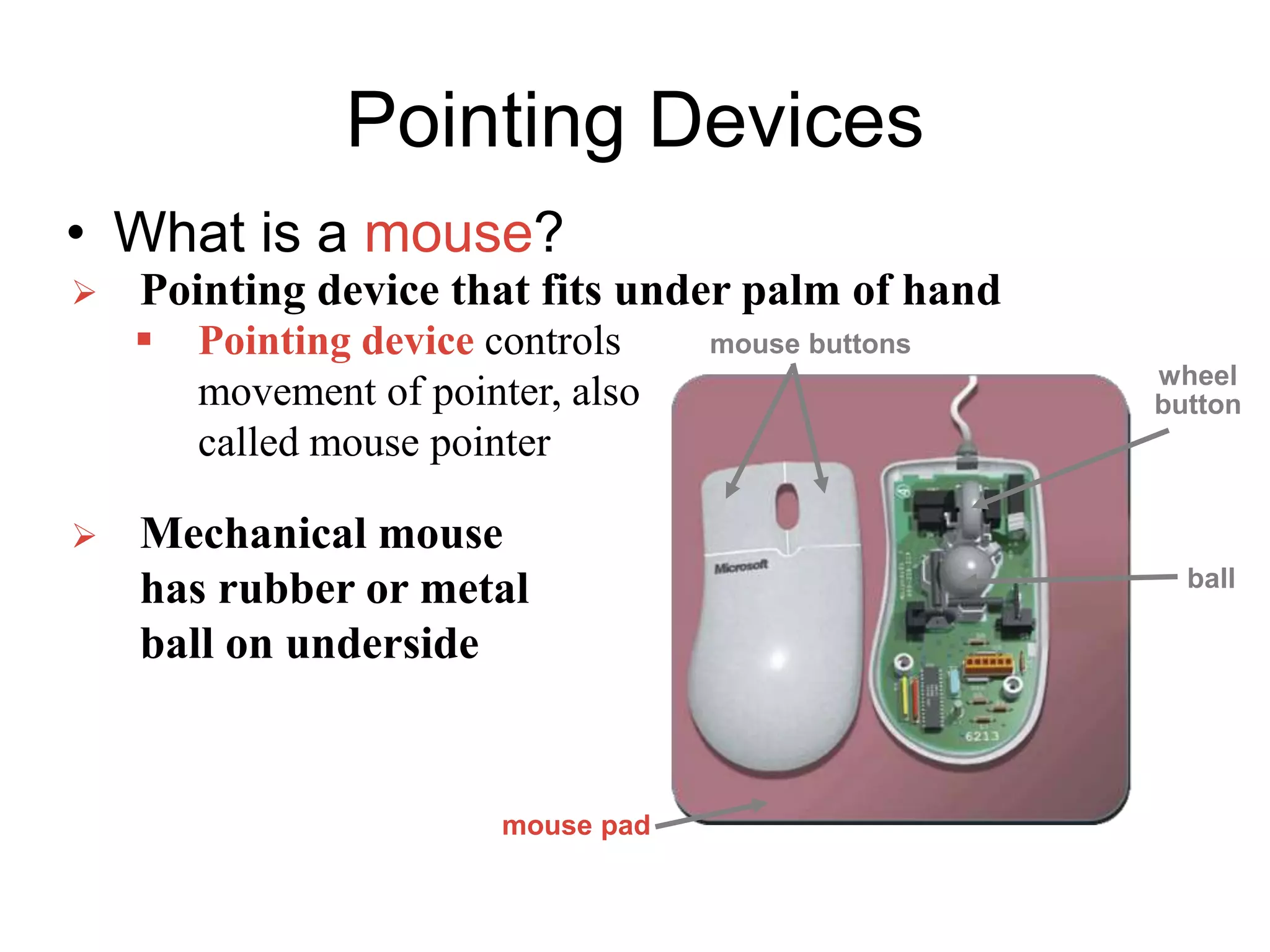 Pointing Devices
• What is a mouse?
 Pointing device that fits under palm of hand
 Pointing device controls
movement of pointer, also
called mouse pointer
 Mechanical mouse
has rubber or metal
ball on underside
mouse buttons
wheel
button
mouse pad
ball
 