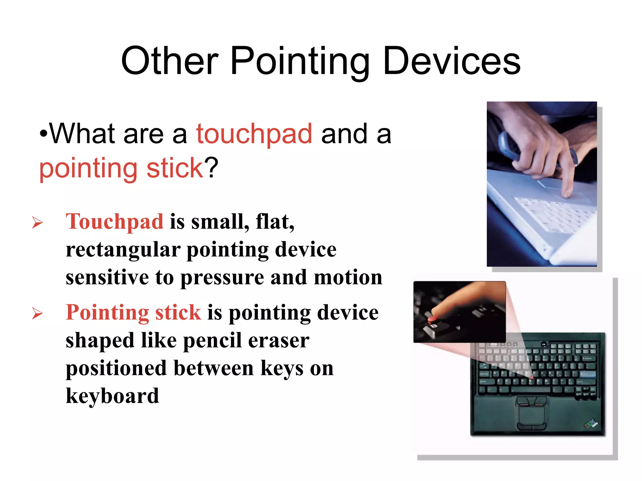 Other Pointing Devices
•What are a touchpad and a
pointing stick?
 Touchpad is small, flat,
rectangular pointing device
sensitive to pressure and motion
 Pointing stick is pointing device
shaped like pencil eraser
positioned between keys on
keyboard
 