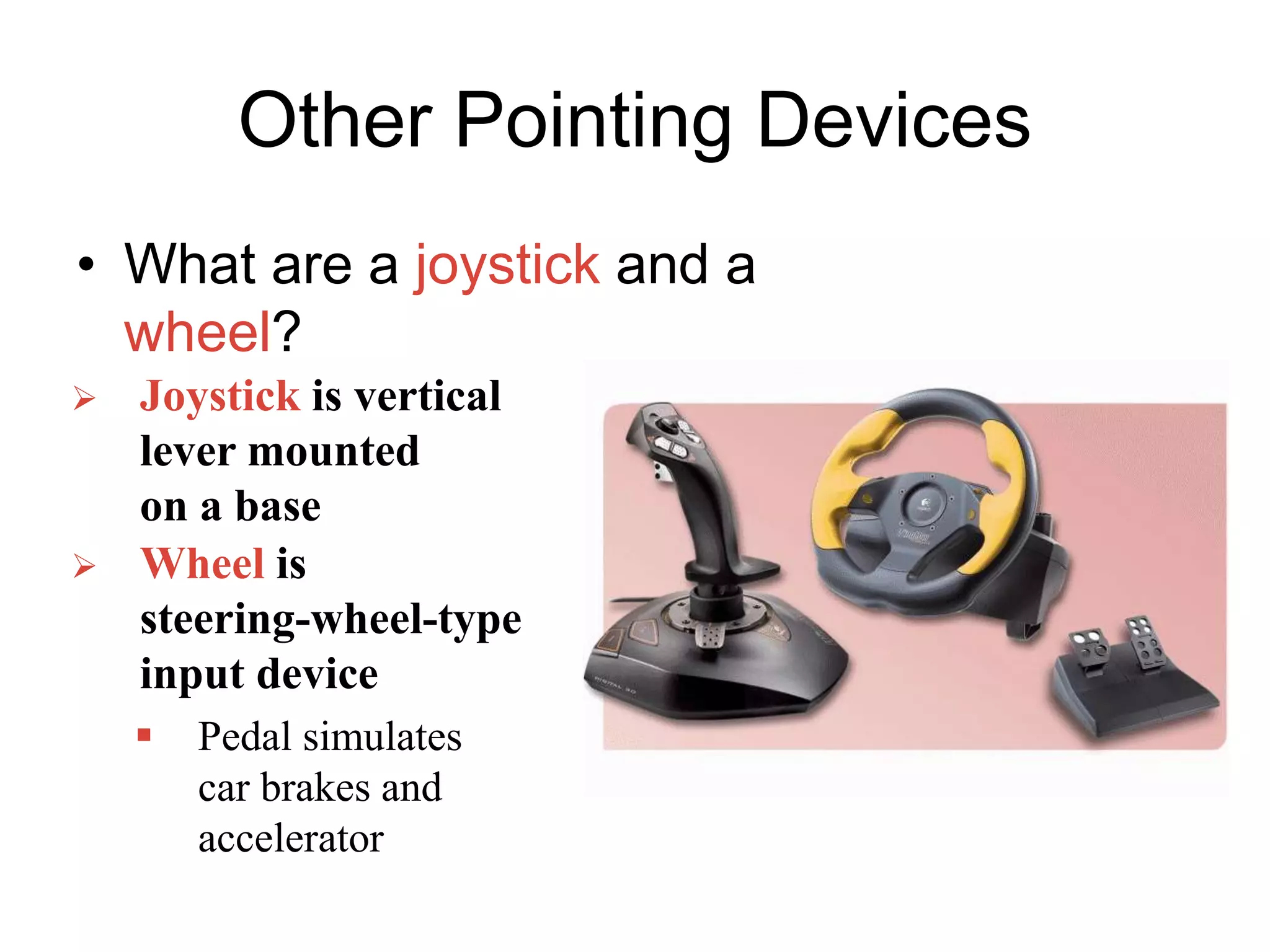Other Pointing Devices
• What are a joystick and a
wheel?
 Joystick is vertical
lever mounted
on a base
 Wheel is
steering-wheel-type
input device
 Pedal simulates
car brakes and
accelerator
 