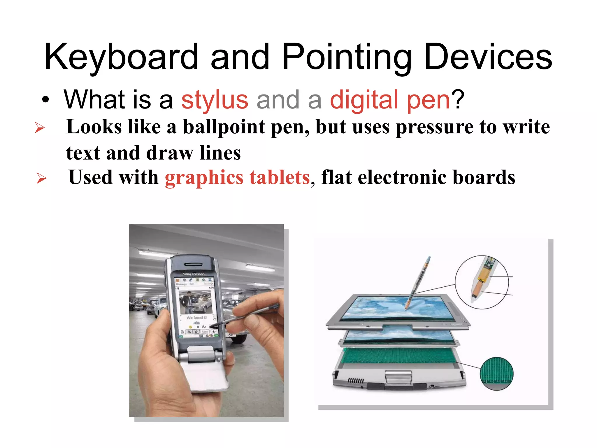 Keyboard and Pointing Devices
• What is a stylus and a digital pen?
 Looks like a ballpoint pen, but uses pressure to write
text and draw lines
 Used with graphics tablets, flat electronic boards
 