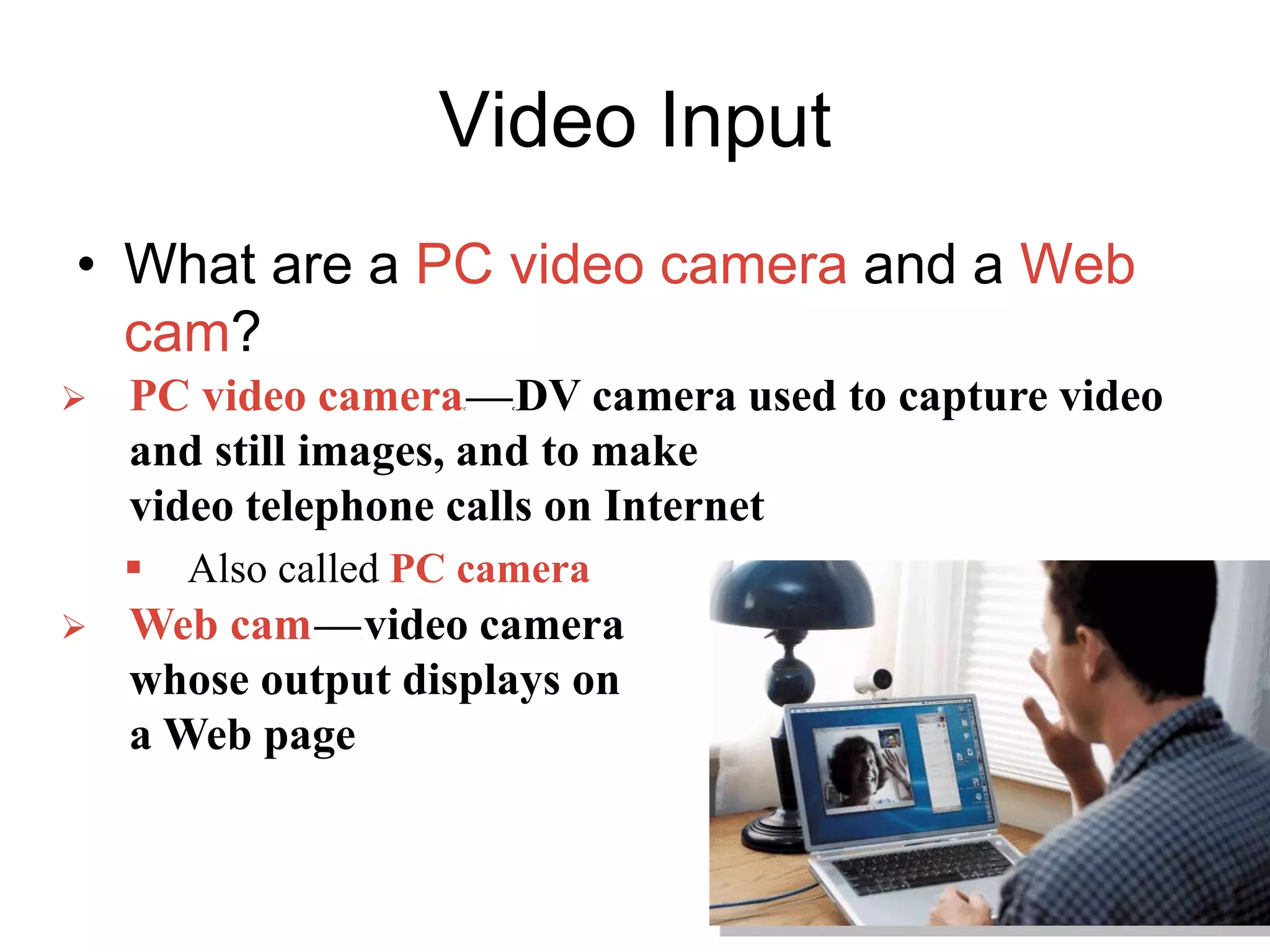 Video Input
• What are a PC video camera and a Web
cam?
 PC video camerac—cDV camera used to capture video
and still images, and to make
video telephone calls on Internet
 Also called PC camera
 Web camc—cvideo camera
whose output displays on
a Web page
 