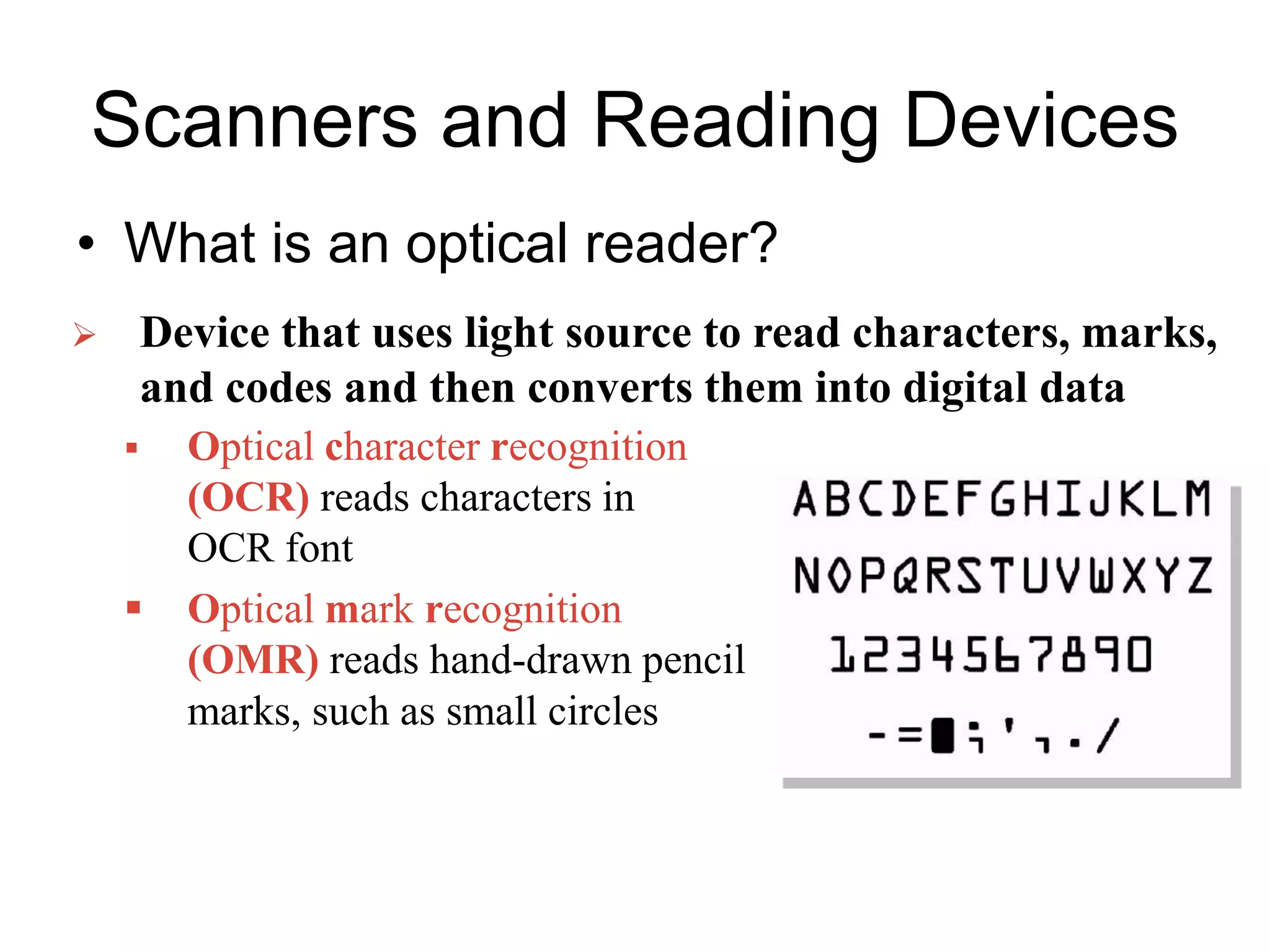 Scanners and Reading Devices
• What is an optical reader?
 Optical character recognition
(OCR) reads characters in
OCR font
 Optical mark recognition
(OMR) reads hand-drawn pencil
marks, such as small circles
 Device that uses light source to read characters, marks,
and codes and then converts them into digital data
 
