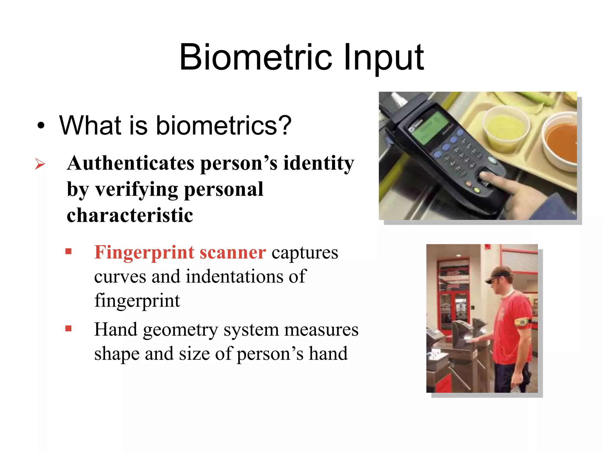 Biometric Input
• What is biometrics?
 Authenticates person’s identity
by verifying personal
characteristic
 Fingerprint scanner captures
curves and indentations of
fingerprint
 Hand geometry system measures
shape and size of person’s hand
 