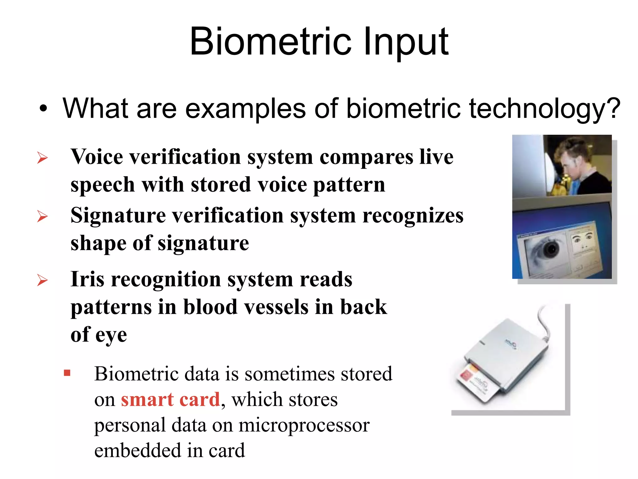 Biometric Input
• What are examples of biometric technology?
 Voice verification system compares live
speech with stored voice pattern
 Signature verification system recognizes
shape of signature
 Iris recognition system reads
patterns in blood vessels in back
of eye
 Biometric data is sometimes stored
on smart card, which stores
personal data on microprocessor
embedded in card
 