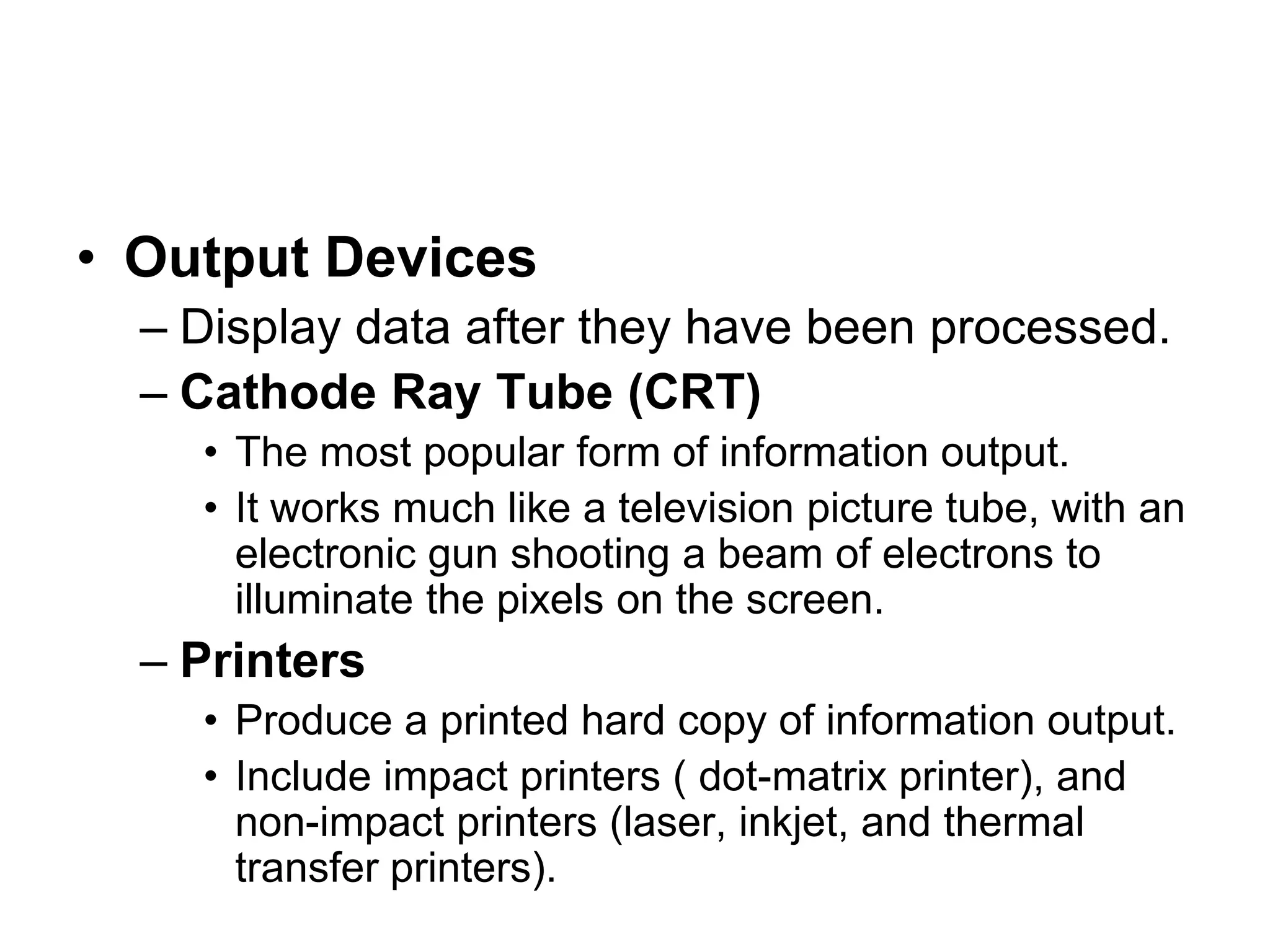 • Output Devices
– Display data after they have been processed.
– Cathode Ray Tube (CRT)
• The most popular form of information output.
• It works much like a television picture tube, with an
electronic gun shooting a beam of electrons to
illuminate the pixels on the screen.
– Printers
• Produce a printed hard copy of information output.
• Include impact printers ( dot-matrix printer), and
non-impact printers (laser, inkjet, and thermal
transfer printers).
 