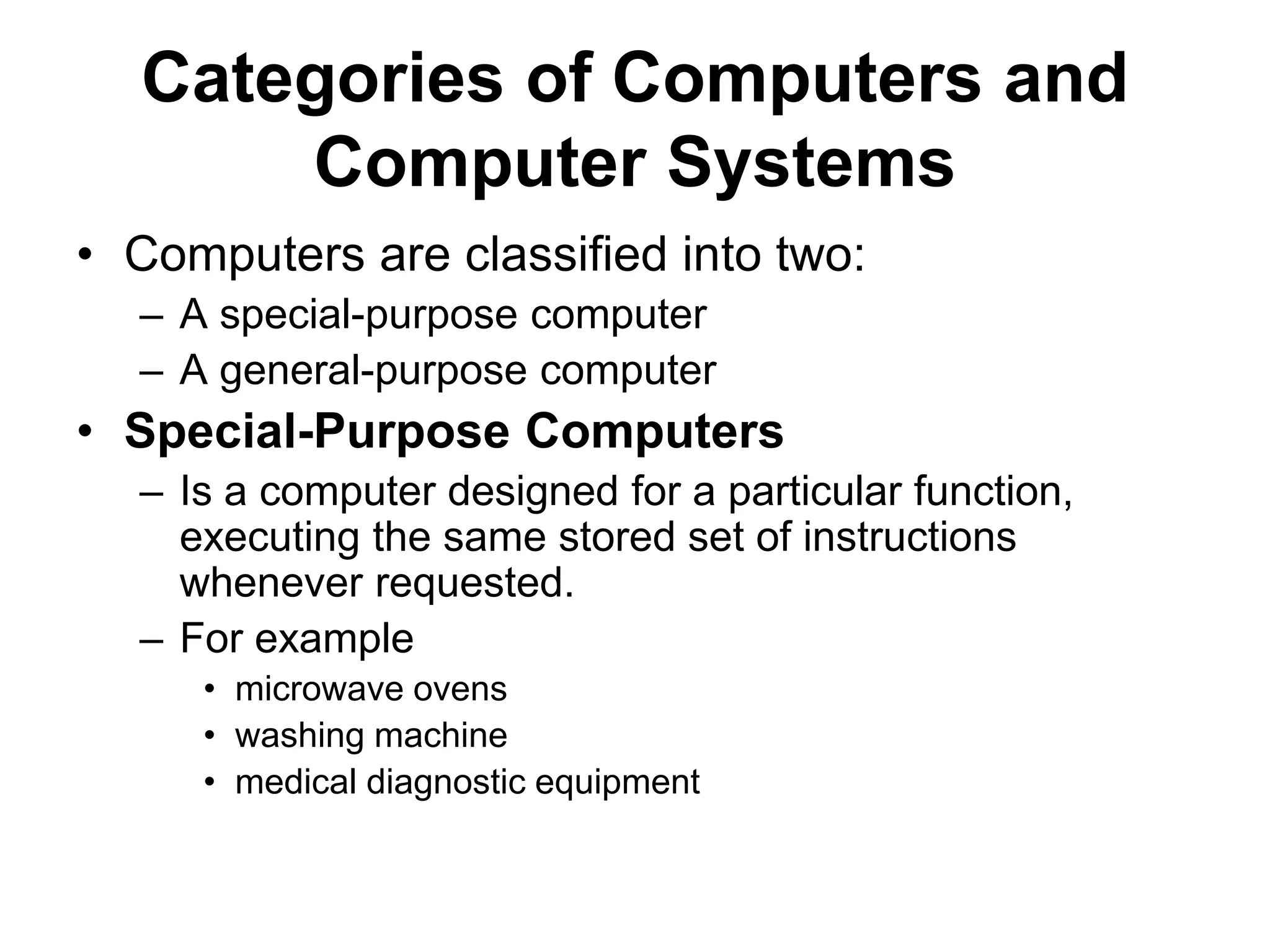 Categories of Computers and
Computer Systems
• Computers are classified into two:
– A special-purpose computer
– A general-purpose computer
• Special-Purpose Computers
– Is a computer designed for a particular function,
executing the same stored set of instructions
whenever requested.
– For example
• microwave ovens
• washing machine
• medical diagnostic equipment
 