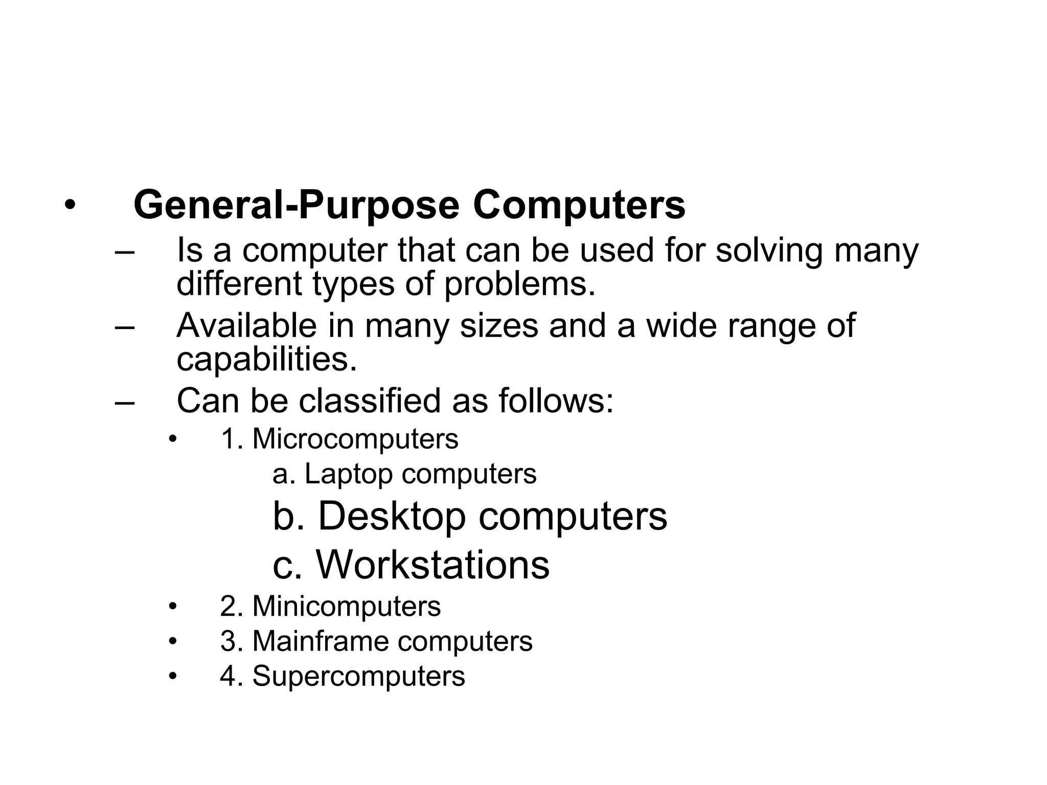 • General-Purpose Computers
– Is a computer that can be used for solving many
different types of problems.
– Available in many sizes and a wide range of
capabilities.
– Can be classified as follows:
• 1. Microcomputers
a. Laptop computers
b. Desktop computers
c. Workstations
• 2. Minicomputers
• 3. Mainframe computers
• 4. Supercomputers
 
