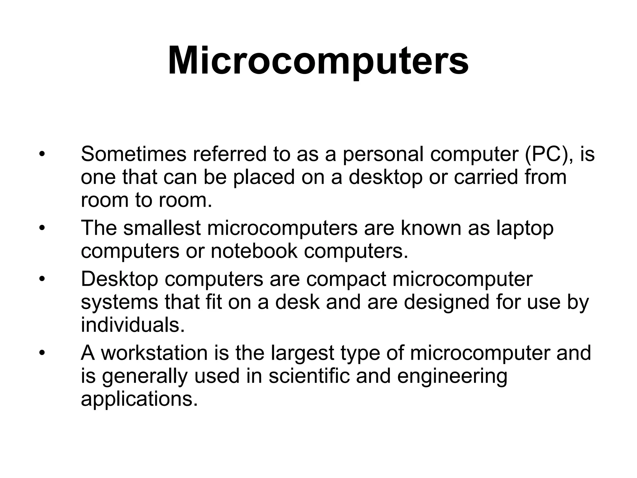 Microcomputers
• Sometimes referred to as a personal computer (PC), is
one that can be placed on a desktop or carried from
room to room.
• The smallest microcomputers are known as laptop
computers or notebook computers.
• Desktop computers are compact microcomputer
systems that fit on a desk and are designed for use by
individuals.
• A workstation is the largest type of microcomputer and
is generally used in scientific and engineering
applications.
 