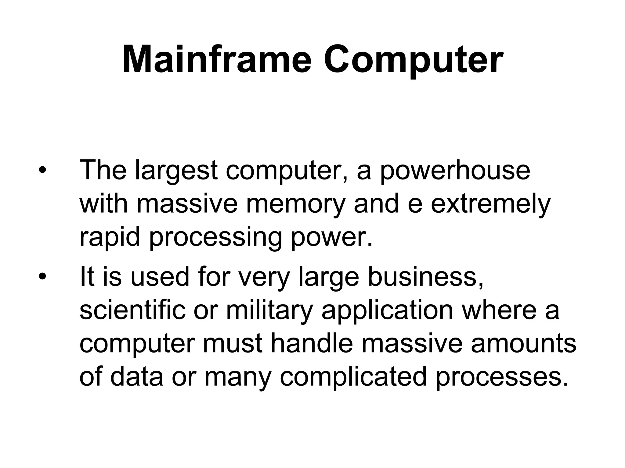 Mainframe Computer
• The largest computer, a powerhouse
with massive memory and e extremely
rapid processing power.
• It is used for very large business,
scientific or military application where a
computer must handle massive amounts
of data or many complicated processes.
 