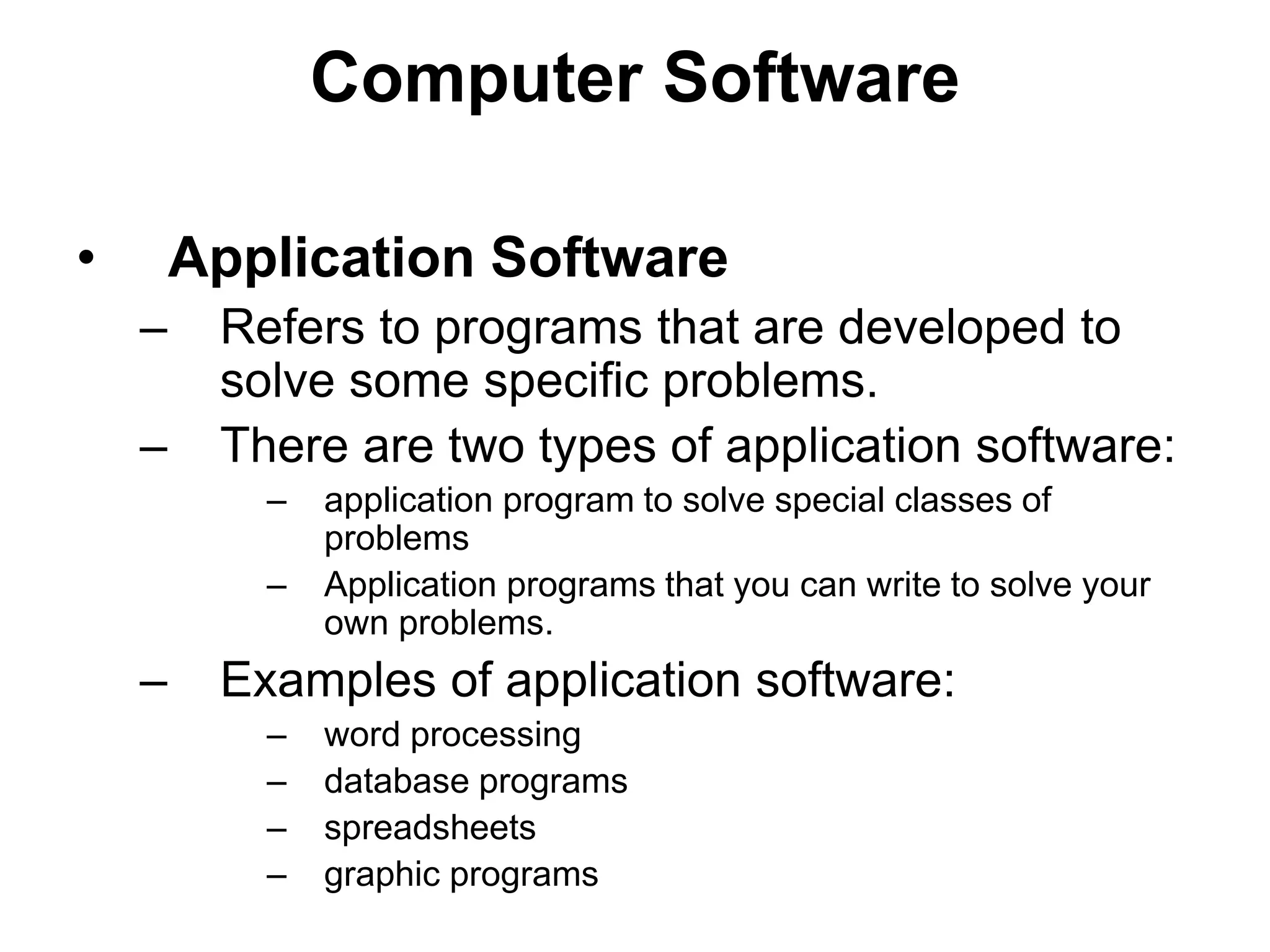 Computer Software
• Application Software
– Refers to programs that are developed to
solve some specific problems.
– There are two types of application software:
– application program to solve special classes of
problems
– Application programs that you can write to solve your
own problems.
– Examples of application software:
– word processing
– database programs
– spreadsheets
– graphic programs
 