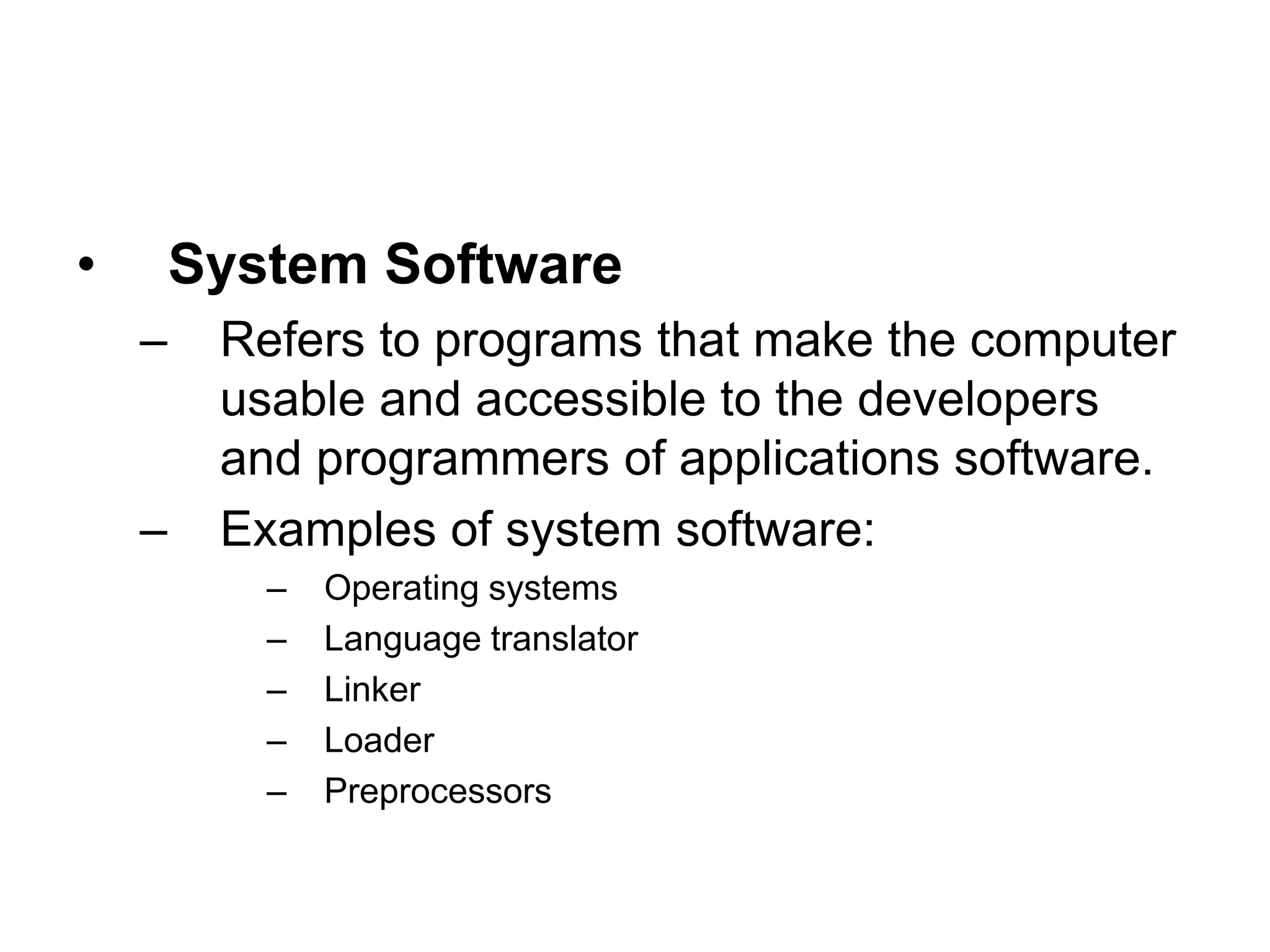 • System Software
– Refers to programs that make the computer
usable and accessible to the developers
and programmers of applications software.
– Examples of system software:
– Operating systems
– Language translator
– Linker
– Loader
– Preprocessors
 