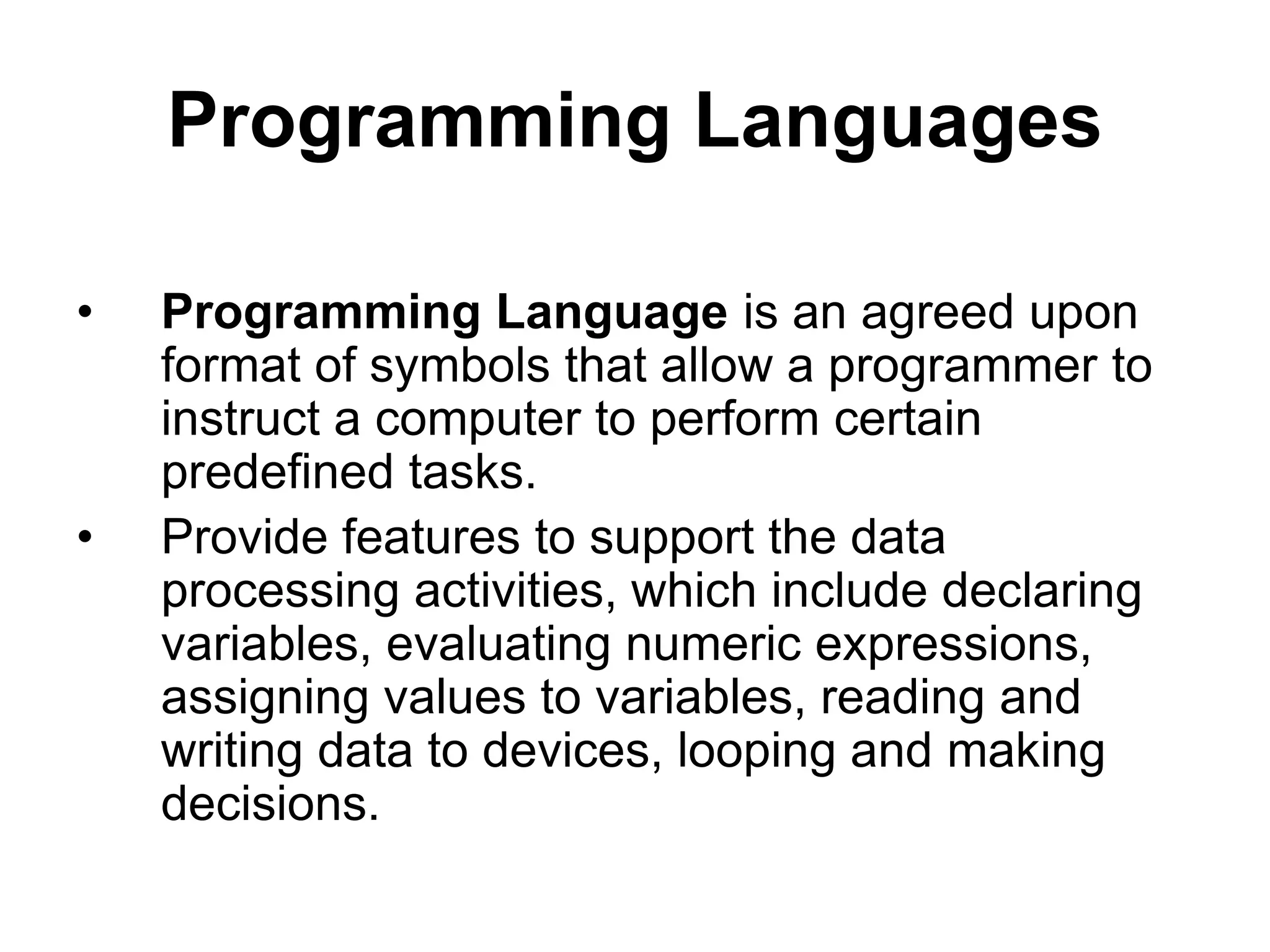 Programming Languages
• Programming Language is an agreed upon
format of symbols that allow a programmer to
instruct a computer to perform certain
predefined tasks.
• Provide features to support the data
processing activities, which include declaring
variables, evaluating numeric expressions,
assigning values to variables, reading and
writing data to devices, looping and making
decisions.
 