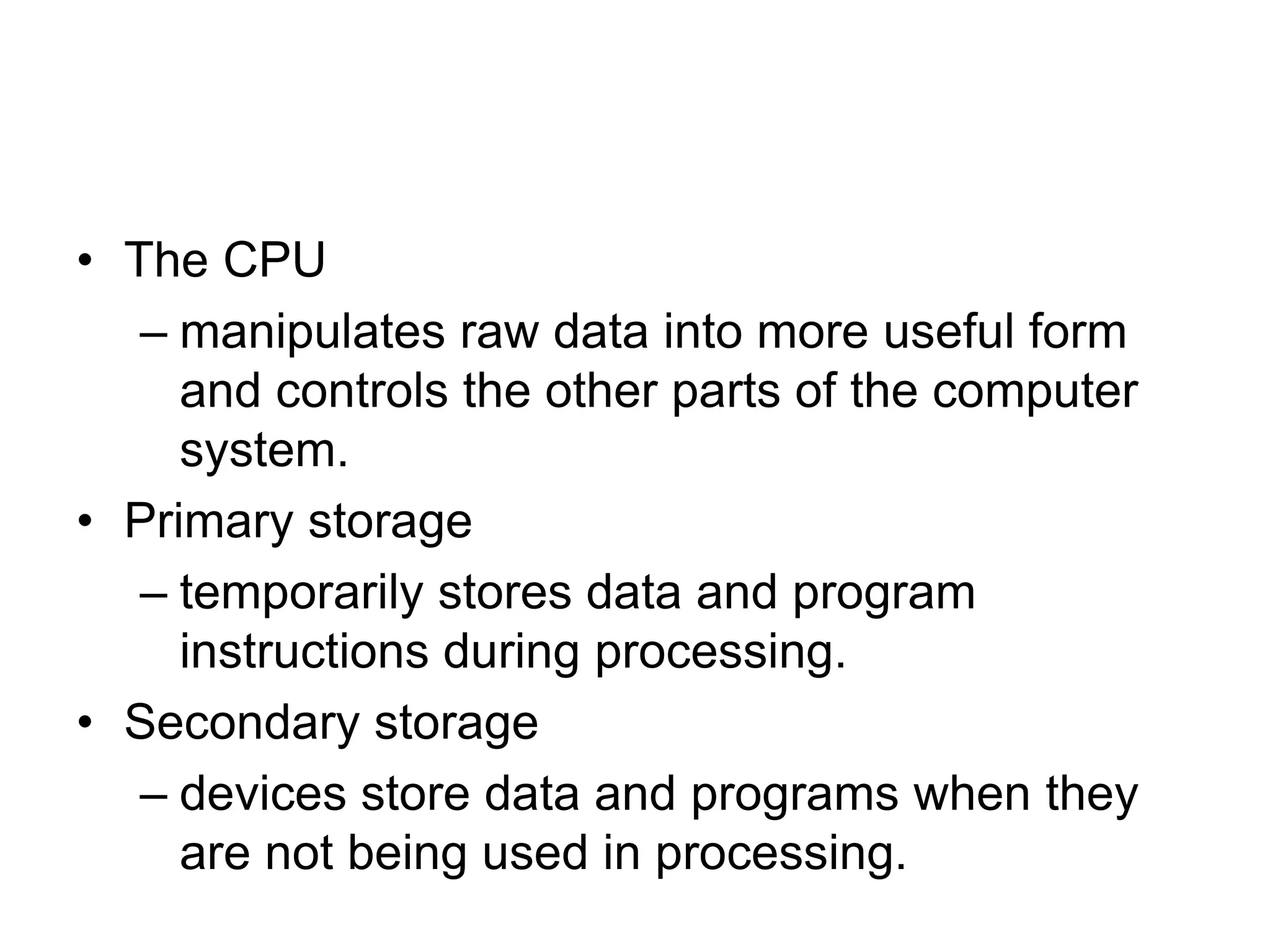 • The CPU
– manipulates raw data into more useful form
and controls the other parts of the computer
system.
• Primary storage
– temporarily stores data and program
instructions during processing.
• Secondary storage
– devices store data and programs when they
are not being used in processing.
 
