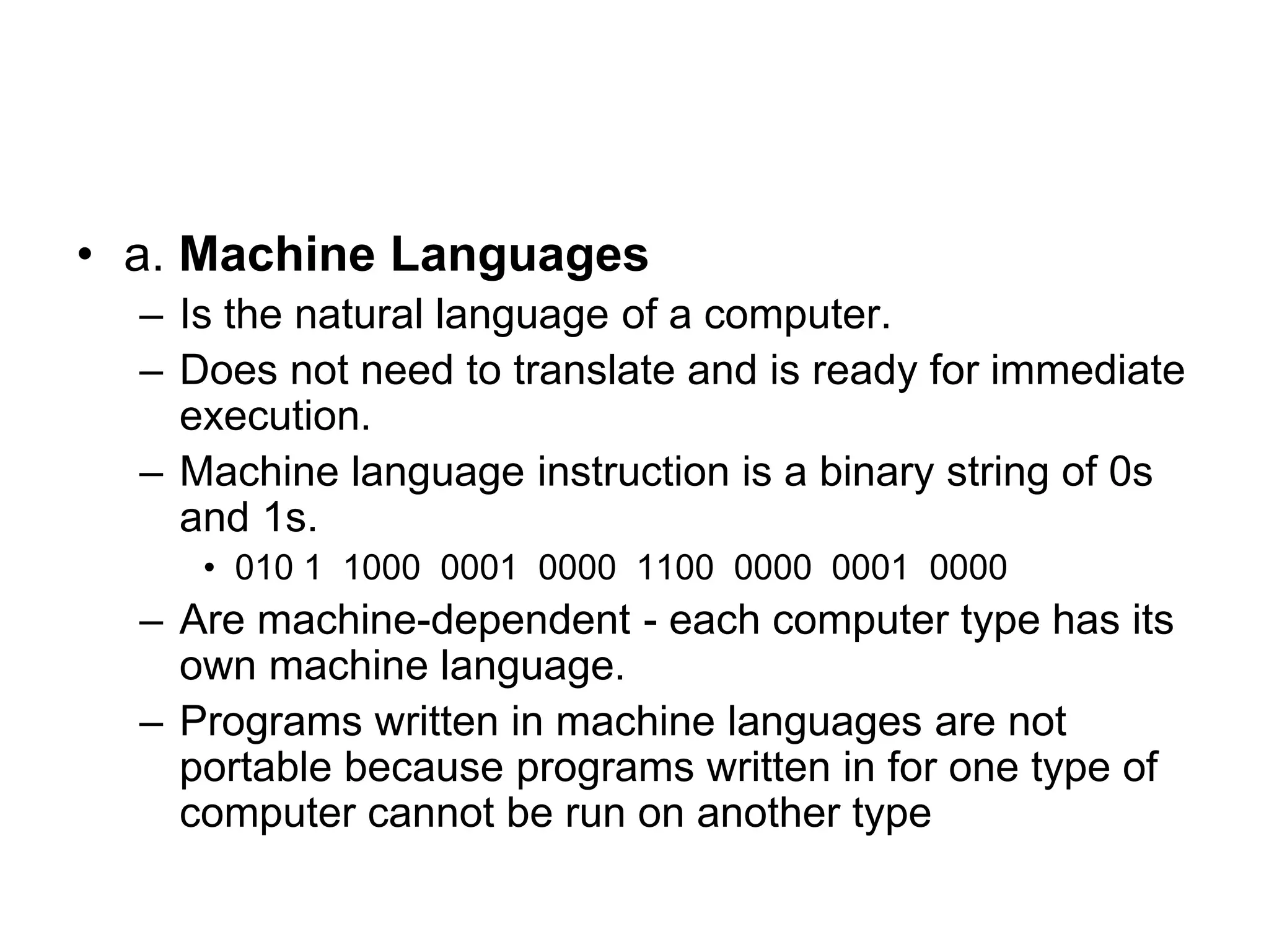 • a. Machine Languages
– Is the natural language of a computer.
– Does not need to translate and is ready for immediate
execution.
– Machine language instruction is a binary string of 0s
and 1s.
• 010 1 1000 0001 0000 1100 0000 0001 0000
– Are machine-dependent - each computer type has its
own machine language.
– Programs written in machine languages are not
portable because programs written in for one type of
computer cannot be run on another type
 