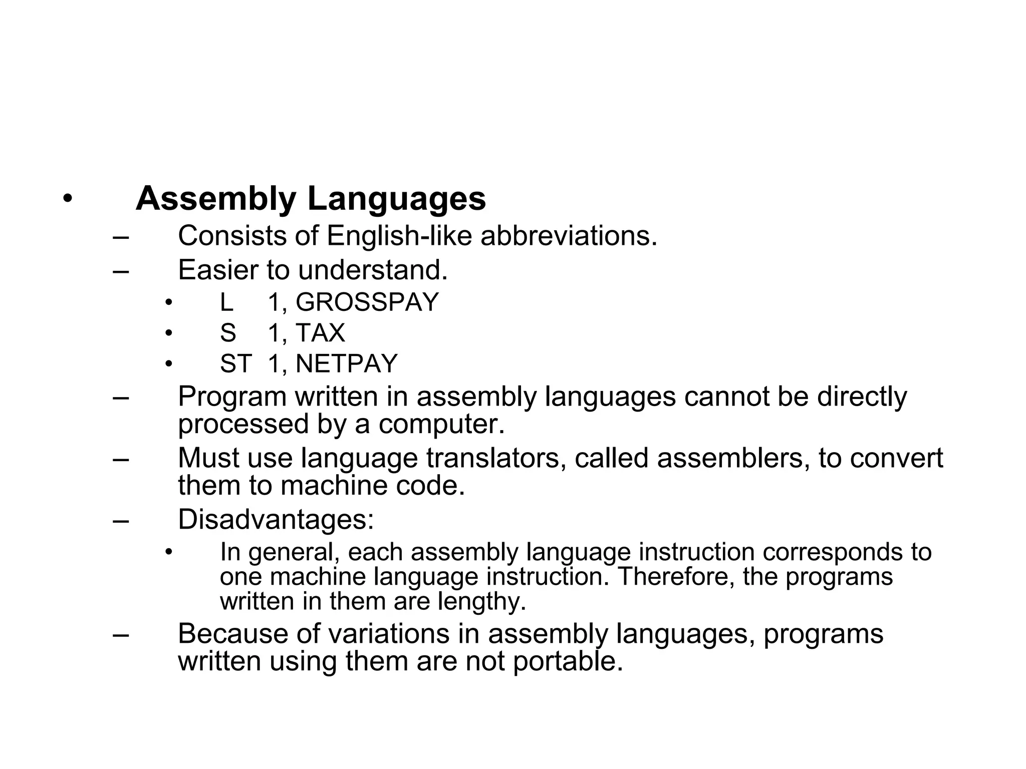 • Assembly Languages
– Consists of English-like abbreviations.
– Easier to understand.
• L 1, GROSSPAY
• S 1, TAX
• ST 1, NETPAY
– Program written in assembly languages cannot be directly
processed by a computer.
– Must use language translators, called assemblers, to convert
them to machine code.
– Disadvantages:
• In general, each assembly language instruction corresponds to
one machine language instruction. Therefore, the programs
written in them are lengthy.
– Because of variations in assembly languages, programs
written using them are not portable.
 