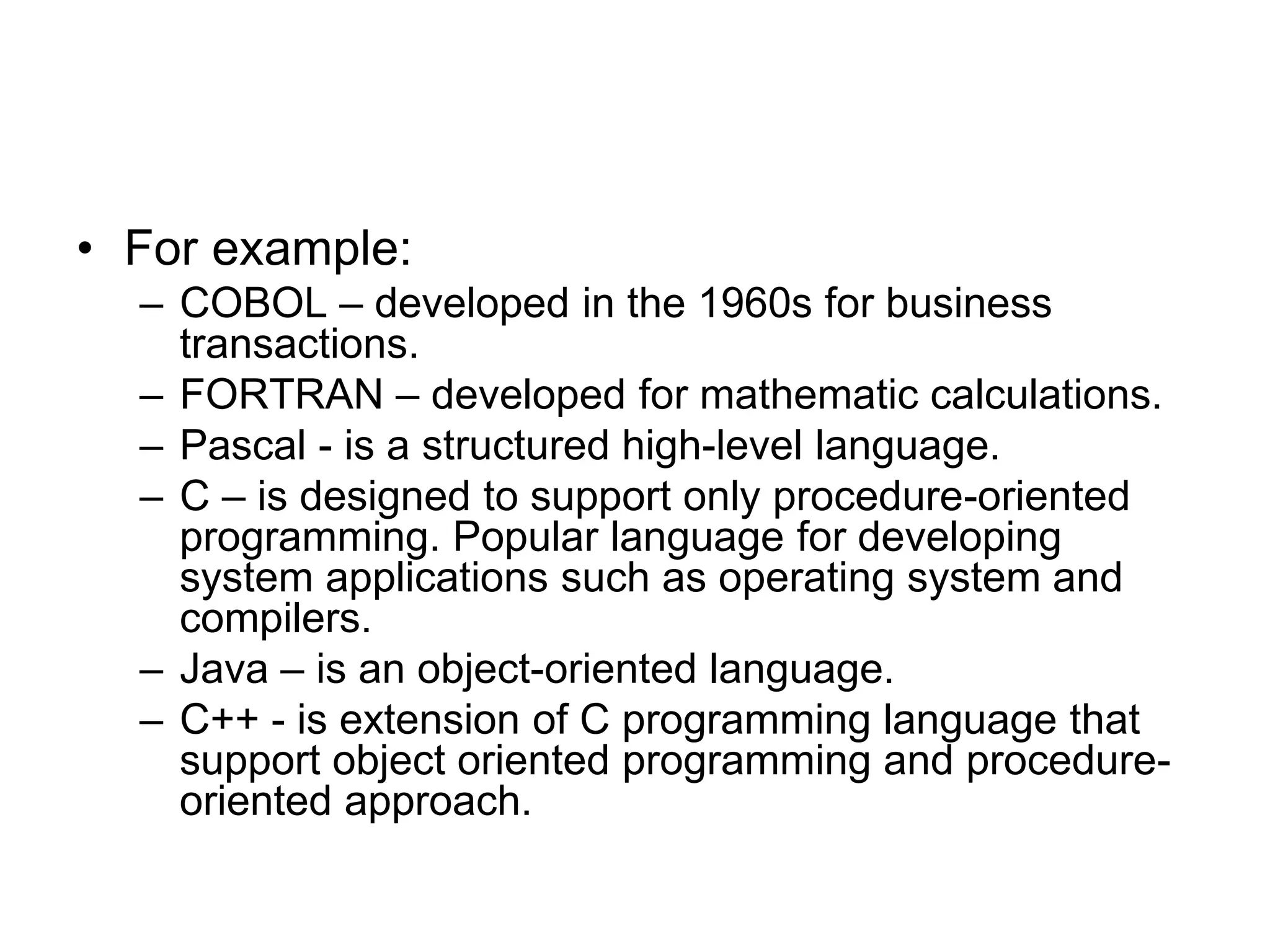 • For example:
– COBOL – developed in the 1960s for business
transactions.
– FORTRAN – developed for mathematic calculations.
– Pascal - is a structured high-level language.
– C – is designed to support only procedure-oriented
programming. Popular language for developing
system applications such as operating system and
compilers.
– Java – is an object-oriented language.
– C++ - is extension of C programming language that
support object oriented programming and procedure-
oriented approach.
 