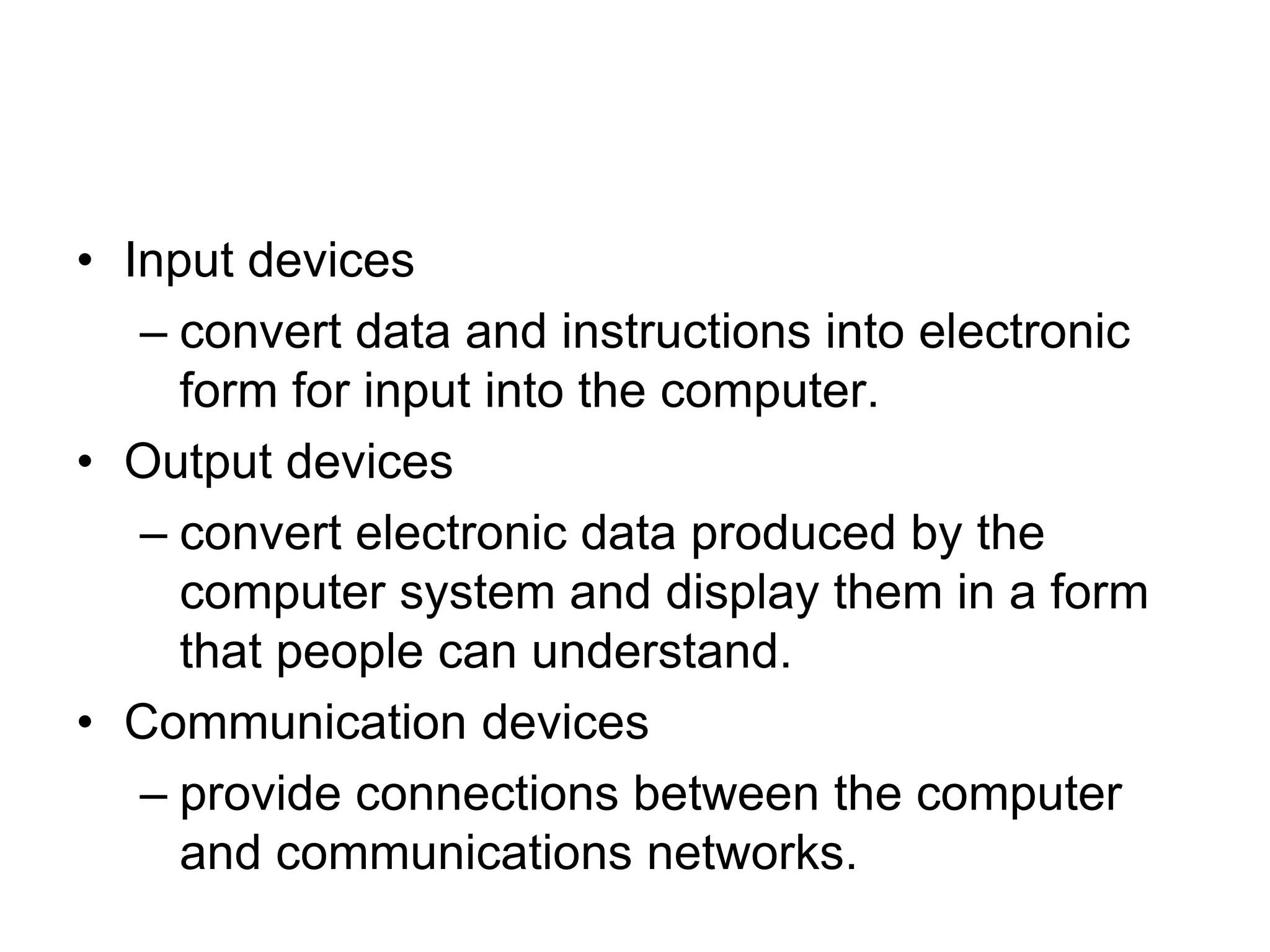 • Input devices
– convert data and instructions into electronic
form for input into the computer.
• Output devices
– convert electronic data produced by the
computer system and display them in a form
that people can understand.
• Communication devices
– provide connections between the computer
and communications networks.
 