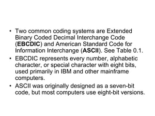 • Two common coding systems are Extended
Binary Coded Decimal Interchange Code
(EBCDIC) and American Standard Code for
Information Interchange (ASCII). See Table 0.1.
• EBCDIC represents every number, alphabetic
character, or special character with eight bits,
used primarily in IBM and other mainframe
computers.
• ASCII was originally designed as a seven-bit
code, but most computers use eight-bit versions.
 