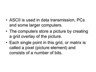 • ASCII is used in data transmission, PCs
and some larger computers.
• The computers store a picture by creating
a grid overlay of the picture.
• Each single point in this grid, or matrix is
called a pixel (picture element) and
consists of a number of bits.
 