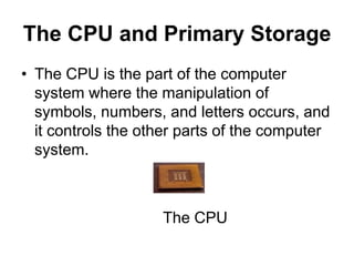 The CPU and Primary Storage
• The CPU is the part of the computer
system where the manipulation of
symbols, numbers, and letters occurs, and
it controls the other parts of the computer
system.
The CPU
 