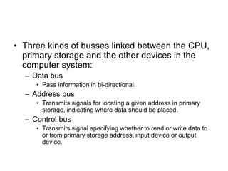 • Three kinds of busses linked between the CPU,
primary storage and the other devices in the
computer system:
– Data bus
• Pass information in bi-directional.
– Address bus
• Transmits signals for locating a given address in primary
storage, indicating where data should be placed.
– Control bus
• Transmits signal specifying whether to read or write data to
or from primary storage address, input device or output
device.
 