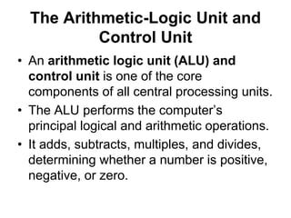 The Arithmetic-Logic Unit and
Control Unit
• An arithmetic logic unit (ALU) and
control unit is one of the core
components of all central processing units.
• The ALU performs the computer’s
principal logical and arithmetic operations.
• It adds, subtracts, multiples, and divides,
determining whether a number is positive,
negative, or zero.
 