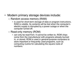 • Modern primary storage devices include:
– Random access memory (RAM)
• is used for short-term storage of data or program instructions.
RAM is volatile. Its contents will be lost when the computer’s
electric supply is disrupted by a power outage or when the
computer turned off.
– Read-only memory (ROM)
• can only be read from. It cannot be written to. ROM chips
come from the manufacturer with programs already burned
in, or stored. ROM is used in general-purpose computers to
store important or frequently used programs, such as
computing routine for calculating the square roots of
numbers.
 