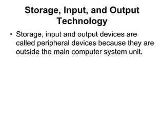 Storage, Input, and Output
Technology
• Storage, input and output devices are
called peripheral devices because they are
outside the main computer system unit.
 