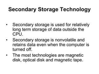 Secondary Storage Technology
• Secondary storage is used for relatively
long term storage of data outside the
CPU.
• Secondary storage is nonvolatile and
retains data even when the computer is
turned off.
• The most technologies are magnetic
disk, optical disk and magnetic tape.
 