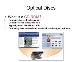 Optical Discs
• What is a CD-ROM?
 Compact disc read-only memory
 Cannot erase or modify contents
 Typically holds 650 MB to 1 GB
 Commonly used to distribute multimedia and complex software
 