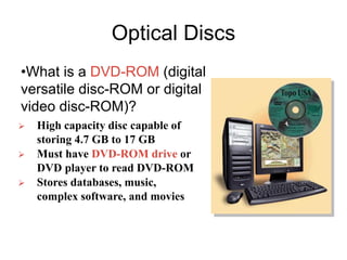 Optical Discs
•What is a DVD-ROM (digital
versatile disc-ROM or digital
video disc-ROM)?
 High capacity disc capable of
storing 4.7 GB to 17 GB
 Must have DVD-ROM drive or
DVD player to read DVD-ROM
 Stores databases, music,
complex software, and movies
 
