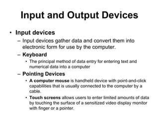 Input and Output Devices
• Input devices
– Input devices gather data and convert them into
electronic form for use by the computer.
– Keyboard
• The principal method of data entry for entering text and
numerical data into a computer
– Pointing Devices
• A computer mouse is handheld device with point-and-click
capabilities that is usually connected to the computer by a
cable.
• Touch screens allows users to enter limited amounts of data
by touching the surface of a sensitized video display monitor
with finger or a pointer.
 