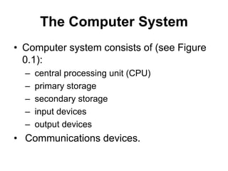 The Computer System
• Computer system consists of (see Figure
0.1):
– central processing unit (CPU)
– primary storage
– secondary storage
– input devices
– output devices
• Communications devices.
 