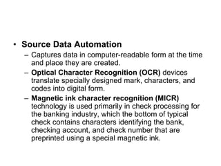 • Source Data Automation
– Captures data in computer-readable form at the time
and place they are created.
– Optical Character Recognition (OCR) devices
translate specially designed mark, characters, and
codes into digital form.
– Magnetic ink character recognition (MICR)
technology is used primarily in check processing for
the banking industry, which the bottom of typical
check contains characters identifying the bank,
checking account, and check number that are
preprinted using a special magnetic ink.
 