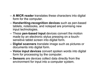 – A MICR reader translates these characters into digital
form for the computer.
– Handwriting-recognition devices such as pen-based
tablets, notebooks, and notepad are promising new
input technologies.
– These pen-based input devices convert the motion
made by an electronic stylus pressing on a touch-
sensitive tablet screen into digital form.
– Digital scanners translate image such as pictures or
documents into digital form.
– Voice input devices convert spoken words into digital
form for processing by the computer.
– Sensors are devices collect data directly from the
environment for input into a computer system.
 