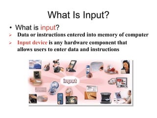 What Is Input?
• What is input?
 Input device is any hardware component that
allows users to enter data and instructions
 Data or instructions entered into memory of computer
 