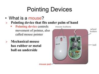 Pointing Devices
• What is a mouse?
 Pointing device that fits under palm of hand
 Pointing device controls
movement of pointer, also
called mouse pointer
 Mechanical mouse
has rubber or metal
ball on underside
mouse buttons
wheel
button
mouse pad
ball
 
