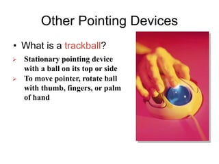 Other Pointing Devices
• What is a trackball?
 Stationary pointing device
with a ball on its top or side
 To move pointer, rotate ball
with thumb, fingers, or palm
of hand
 