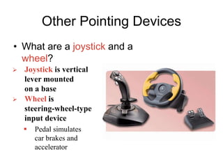 Other Pointing Devices
• What are a joystick and a
wheel?
 Joystick is vertical
lever mounted
on a base
 Wheel is
steering-wheel-type
input device
 Pedal simulates
car brakes and
accelerator
 