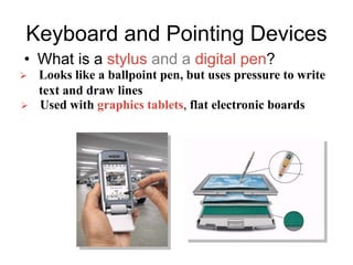 Keyboard and Pointing Devices
• What is a stylus and a digital pen?
 Looks like a ballpoint pen, but uses pressure to write
text and draw lines
 Used with graphics tablets, flat electronic boards
 