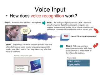 Voice Input
• How does voice recognition work?
Step 2. An analog-to-digital converter (ADC) translates
sound waves into digital measurements computer can
process. Measurements include pitch, volume, silences, and
phonemes. Phonemes are sound units such as aw and guh.
10010111010110101100001101
Step 3. Software compares
spoken measurements with those
in its database to find a match or
list of possible matches.
Matches
Step 4. To narrow a list down, software presents user with
a list of choices or uses a natural language component to
predict most likely match. User may correct any selection
made by software.
Natural Language Engine
Step 1. A user dictates text into a microphone.
 