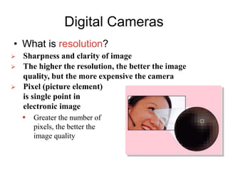 Digital Cameras
• What is resolution?
 Sharpness and clarity of image
 The higher the resolution, the better the image
quality, but the more expensive the camera
 Pixel (picture element)
is single point in
electronic image
 Greater the number of
pixels, the better the
image quality
 